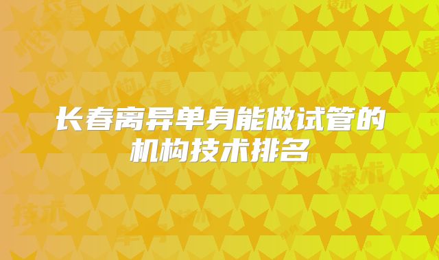长春离异单身能做试管的机构技术排名
