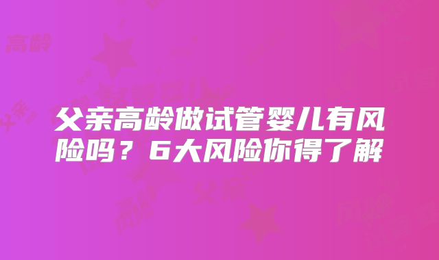 父亲高龄做试管婴儿有风险吗？6大风险你得了解