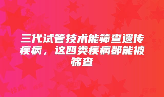三代试管技术能筛查遗传疾病,这四类疾病都能被筛查