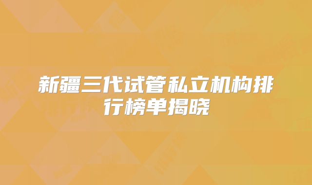 新疆三代试管私立机构排行榜单揭晓