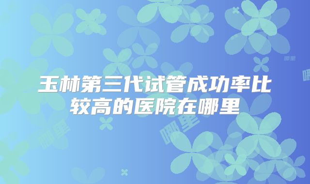 玉林第三代试管成功率比较高的医院在哪里
