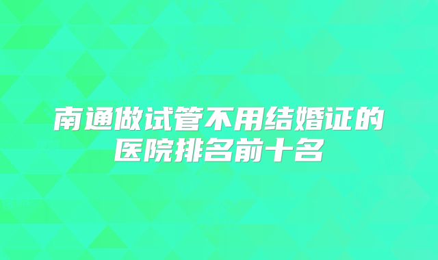 南通做试管不用结婚证的医院排名前十名