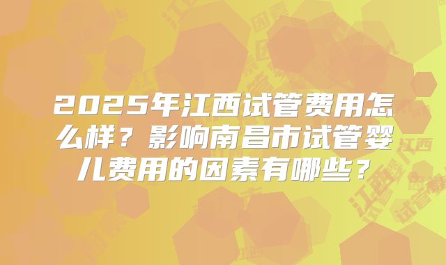 2025年江西试管费用怎么样?影响南昌市试管婴儿费用的因素有哪些?