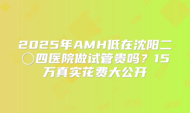 2025年AMH低在沈阳二〇四医院做试管贵吗？15万真实花费大公开