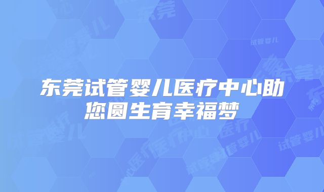 东莞试管婴儿医疗中心助您圆生育幸福梦