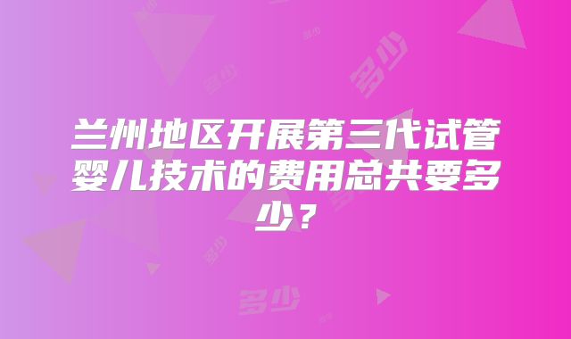 兰州地区开展第三代试管婴儿技术的费用总共要多少?
