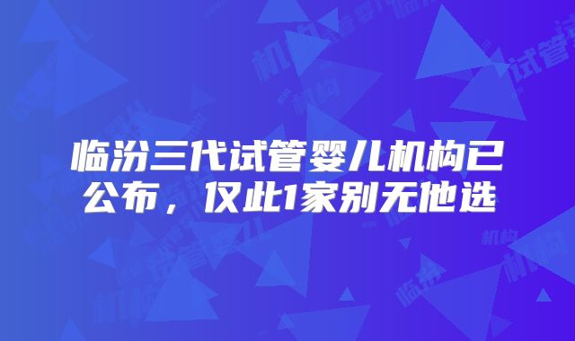 临汾三代试管婴儿机构已公布，仅此1家别无他选