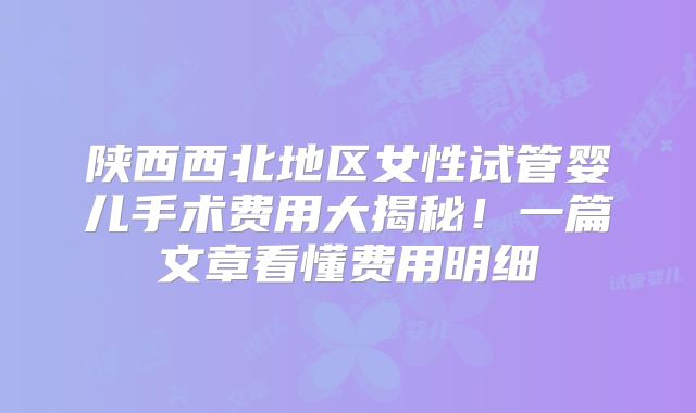 陕西西北地区女性试管婴儿手术费用大揭秘!一篇文章看懂费用明细