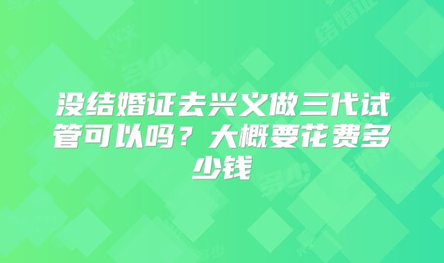 没结婚证去兴义做三代试管可以吗？大概要花费多少钱