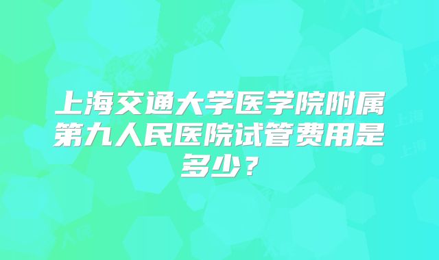 上海交通大学医学院附属第九人民医院试管费用是多少？