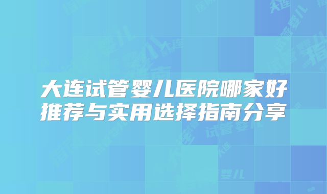 大连试管婴儿医院哪家好推荐与实用选择指南分享