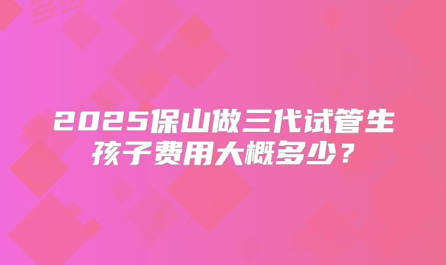 2025保山做三代试管生孩子费用大概多少?