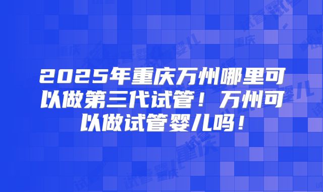2025年重庆万州哪里可以做第三代试管！万州可以做试管婴儿吗！