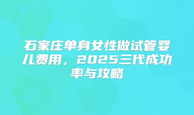 石家庄单身女性做试管婴儿费用，2025三代成功率与攻略