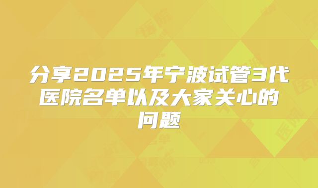 分享2025年宁波试管3代医院名单以及大家关心的问题