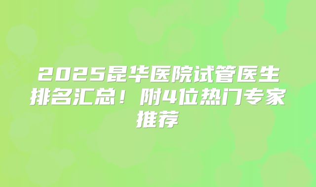 2025昆华医院试管医生排名汇总！附4位热门专家推荐