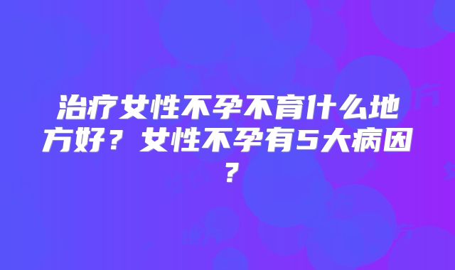 治疗女性不孕不育什么地方好?女性不孕有5大病因?