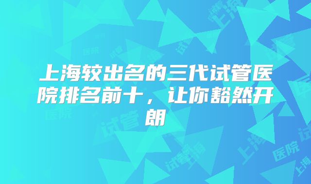 上海较出名的三代试管医院排名前十,让你豁然开朗