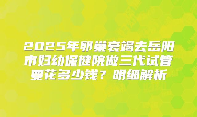 2025年卵巢衰竭去岳阳市妇幼保健院做三代试管要花多少钱?明细解析