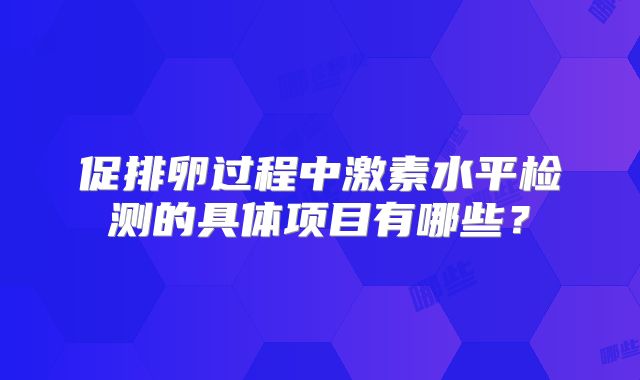 促排卵过程中激素水平检测的具体项目有哪些?