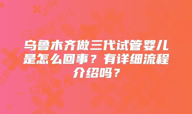 乌鲁木齐做三代试管婴儿是怎么回事?有详细流程介绍吗?