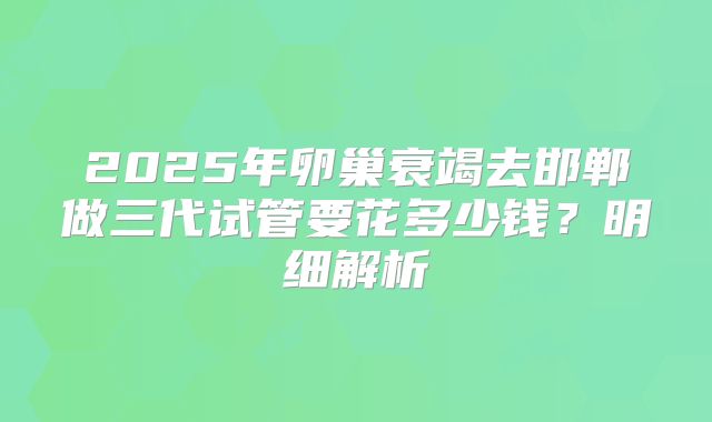 2025年卵巢衰竭去邯郸做三代试管要花多少钱?明细解析