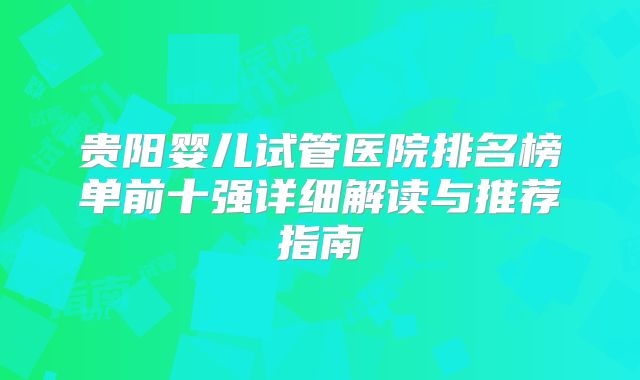 贵阳婴儿试管医院排名榜单前十强详细解读与推荐指南