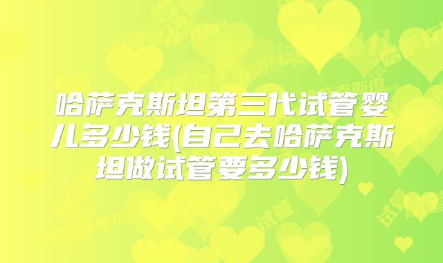 哈萨克斯坦第三代试管婴儿多少钱(自己去哈萨克斯坦做试管要多少钱)