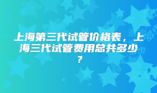 上海第三代试管价格表,上海三代试管费用总共多少?