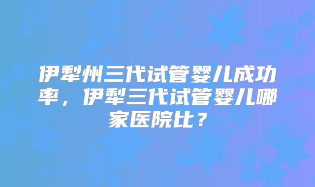 伊犁州三代试管婴儿成功率,伊犁三代试管婴儿哪家医院比?