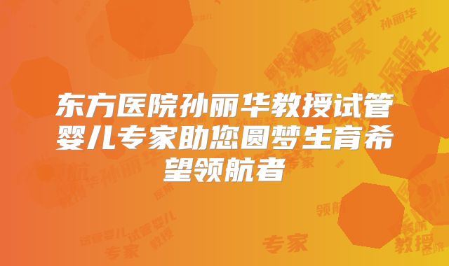 东方医院孙丽华教授试管婴儿专家助您圆梦生育希望领航者