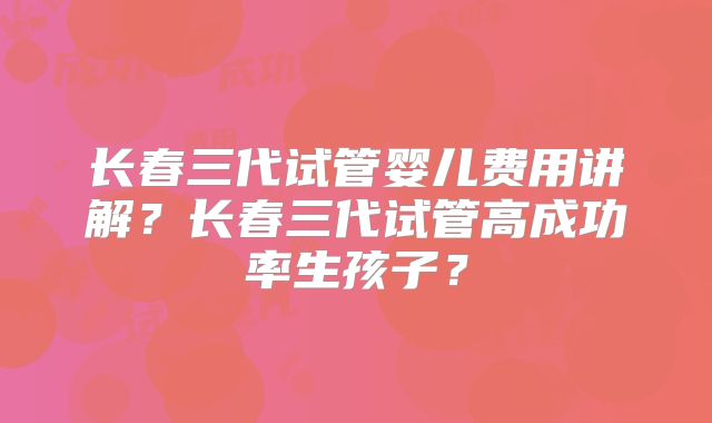 长春三代试管婴儿费用讲解?长春三代试管高成功率生孩子?
