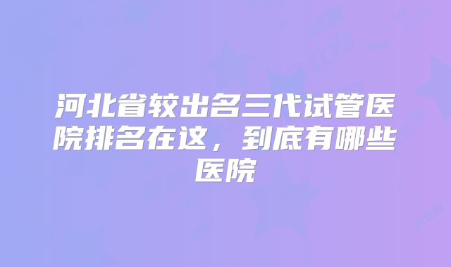 河北省较出名三代试管医院排名在这，到底有哪些医院