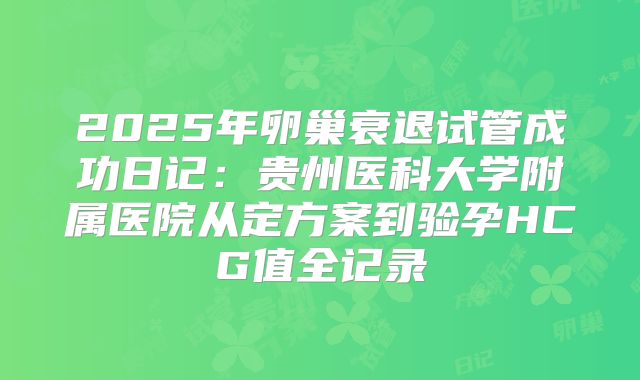 2025年卵巢衰退试管成功日记:贵州医科大学附属医院从定方案到验孕HCG值全记录