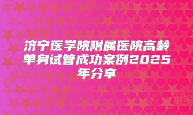 济宁医学院附属医院高龄单身试管成功案例2025年分享