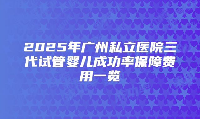2025年广州私立医院三代试管婴儿成功率保障费用一览