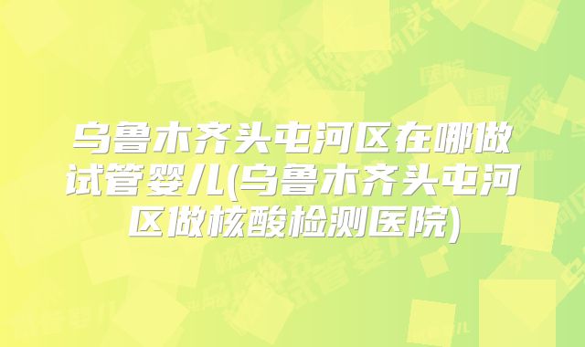 乌鲁木齐头屯河区在哪做试管婴儿(乌鲁木齐头屯河区做核酸检测医院)