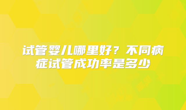 试管婴儿哪里好？不同病症试管成功率是多少