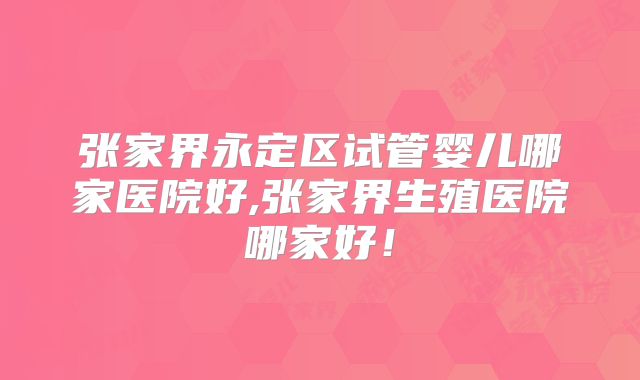 张家界永定区试管婴儿哪家医院好,张家界生殖医院哪家好！
