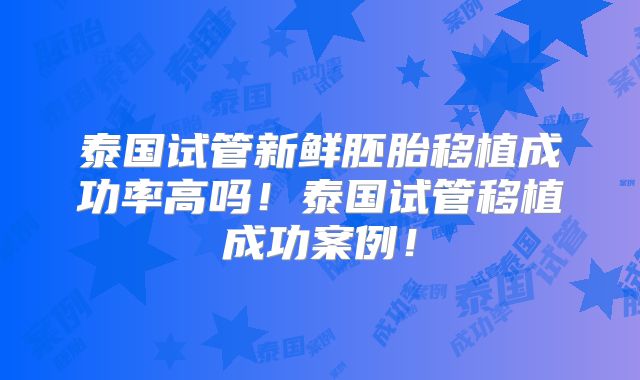 泰国试管新鲜胚胎移植成功率高吗!泰国试管移植成功案例!