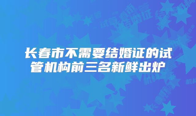 长春市不需要结婚证的试管机构前三名新鲜出炉