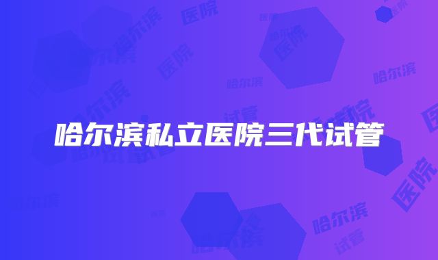 哈尔滨私立医院三代试管