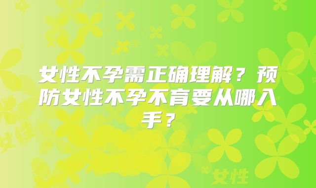 女性不孕需正确理解?预防女性不孕不育要从哪入手?