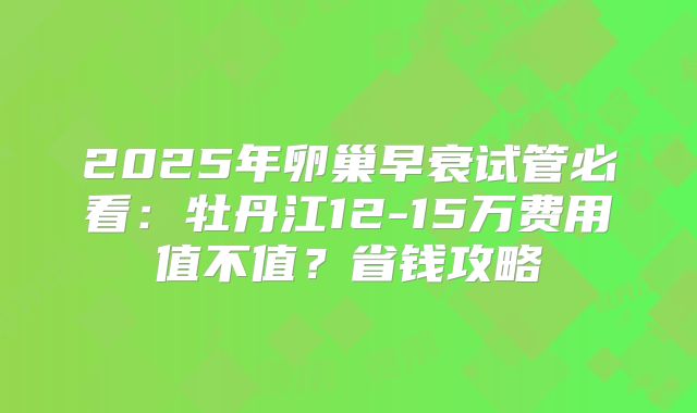 2025年卵巢早衰试管必看：牡丹江12-15万费用值不值？省钱攻略