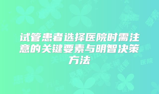 试管患者选择医院时需注意的关键要素与明智决策方法