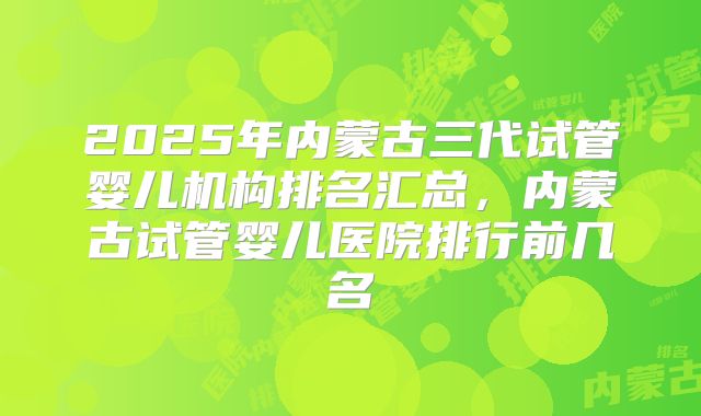 2025年内蒙古三代试管婴儿机构排名汇总，内蒙古试管婴儿医院排行前几名