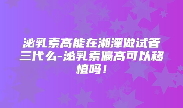 泌乳素高能在湘潭做试管三代么-泌乳素偏高可以移植吗！