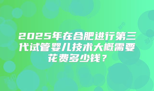 2025年在合肥进行第三代试管婴儿技术大概需要花费多少钱？