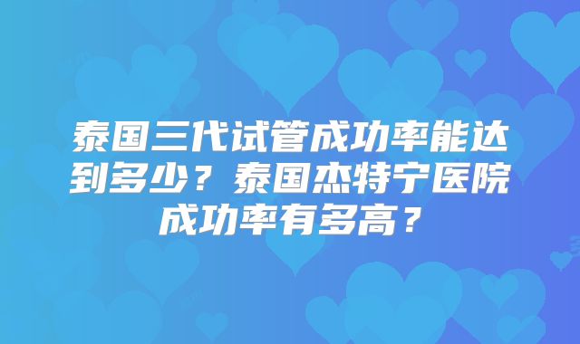 泰国三代试管成功率能达到多少?泰国杰特宁医院成功率有多高?