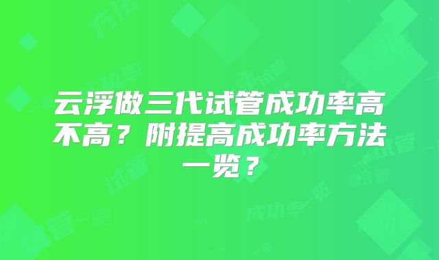 云浮做三代试管成功率高不高？附提高成功率方法一览？
